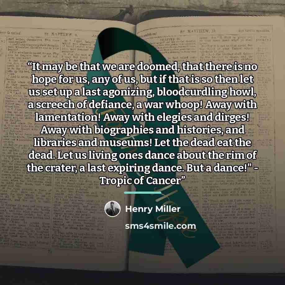 “It may be that we are doomed, that there is no hope for us, any of us, but if that is so then let us set up a last agonizing, bloodcurdling howl, a screech of defiance, a war whoop! Away with lamentation! Away with elegies and dirges! Away with biographies and histories, and libraries and museums!…” quote by Henry Miller