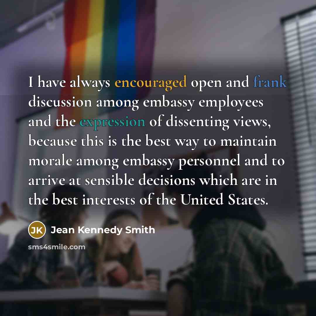 “I have always encouraged open and frank discussion among embassy employees and the expression of dissenting views, because this is the best way to maintain morale among embassy personnel and to arrive at sensible decisions which are in the best interests of the United States.” quote by Jean Kennedy Smith