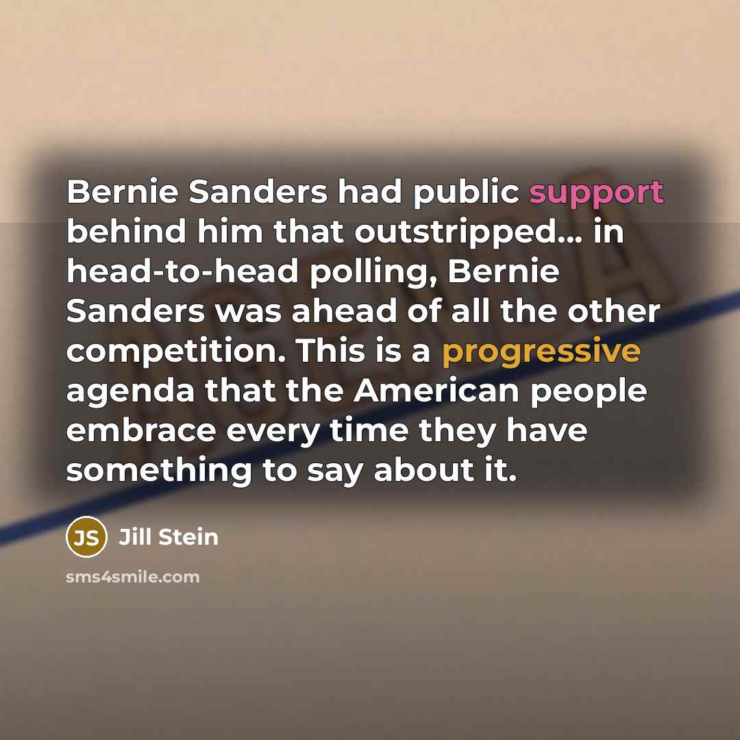 “Bernie Sanders had public support behind him that outstripped... in head-to-head polling, Bernie Sanders was ahead of all the other competition. This is a progressive agenda that the American people embrace every time they have something to say about it.” quote by Jill Stein