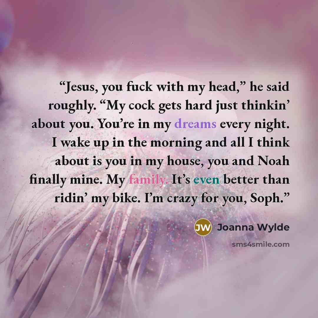 “Jesus, you fuck with my head,” he said roughly. “My cock gets hard just thinkin’ about you. You’re in my dreams every night. I wake up in the morning and all I think about is you in my house, you and Noah finally mine. My family. It’s even better than ridin’ my bike. I’m crazy for you, Soph.” quote by Joanna Wylde
