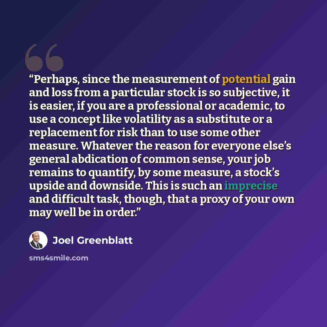 “Perhaps, since the measurement of potential gain and loss from a particular stock is so subjective, it is easier, if you are a professional or academic, to use a concept like volatility as a substitute or a replacement for risk than to use some other measure. Whatever the reason for everyone…” quote by Joel Greenblatt