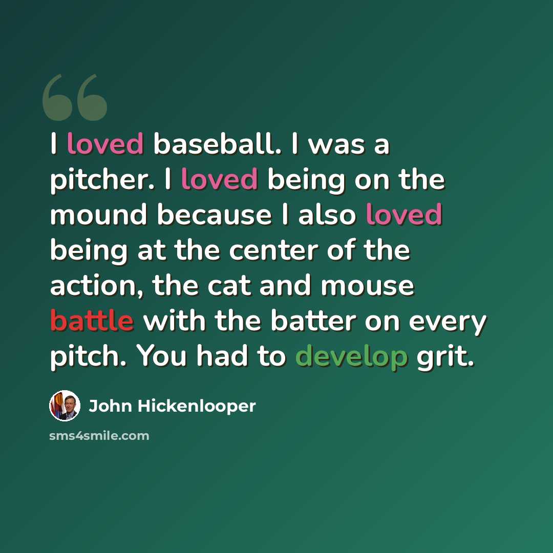 “I loved baseball. I was a pitcher. I loved being on the mound because I also loved being at the center of the action, the cat and mouse battle with the batter on every pitch. You had to develop grit.” quote by John Hickenlooper
