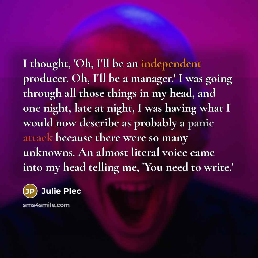 “I thought, 'Oh, I'll be an independent producer. Oh, I'll be a manager.' I was going through all those things in my head, and one night, late at night, I was having what I would now describe as probably a panic attack because there were so many unknowns. An almost literal voice came into my head…” quote by Julie Plec