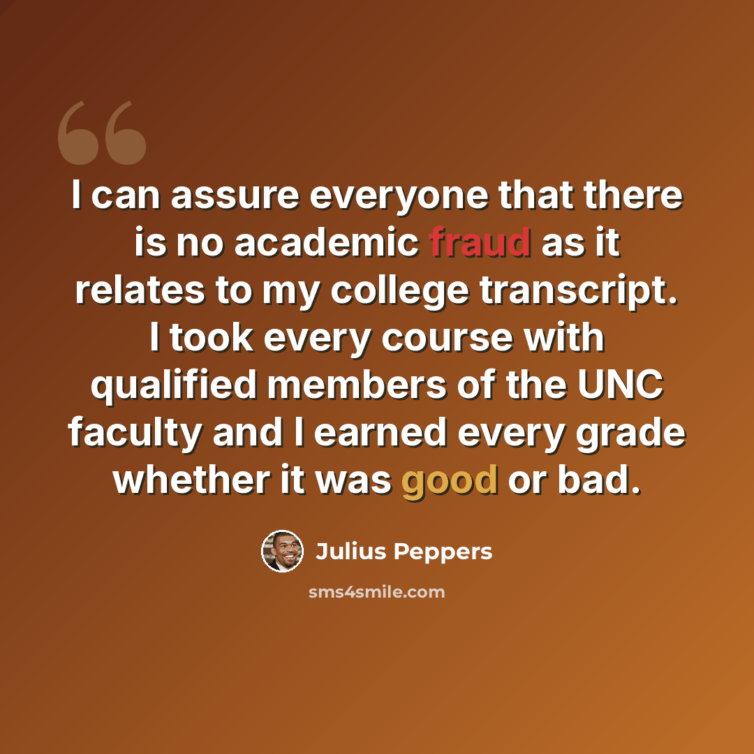 “I can assure everyone that there is no academic fraud as it relates to my college transcript. I took every course with qualified members of the UNC faculty and I earned every grade whether it was good or bad.” quote by Julius Peppers