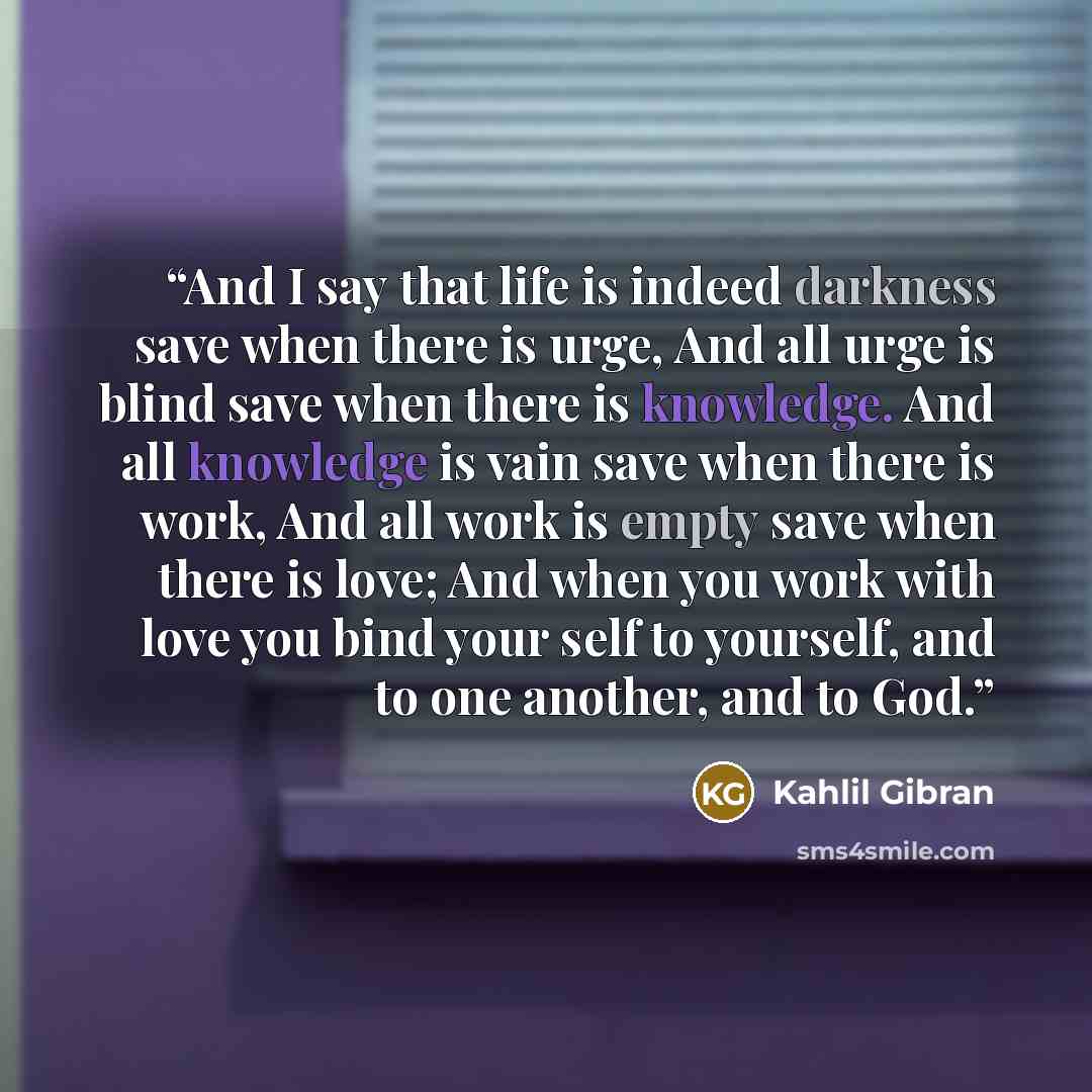 “And I say that life is indeed darkness save when there is urge, And all urge is blind save when there is knowledge. And all knowledge is vain save when there is work, And all work is empty save when there is love; And when you work with love you bind your self to yourself, and to one another, and…” quote by Kahlil Gibran