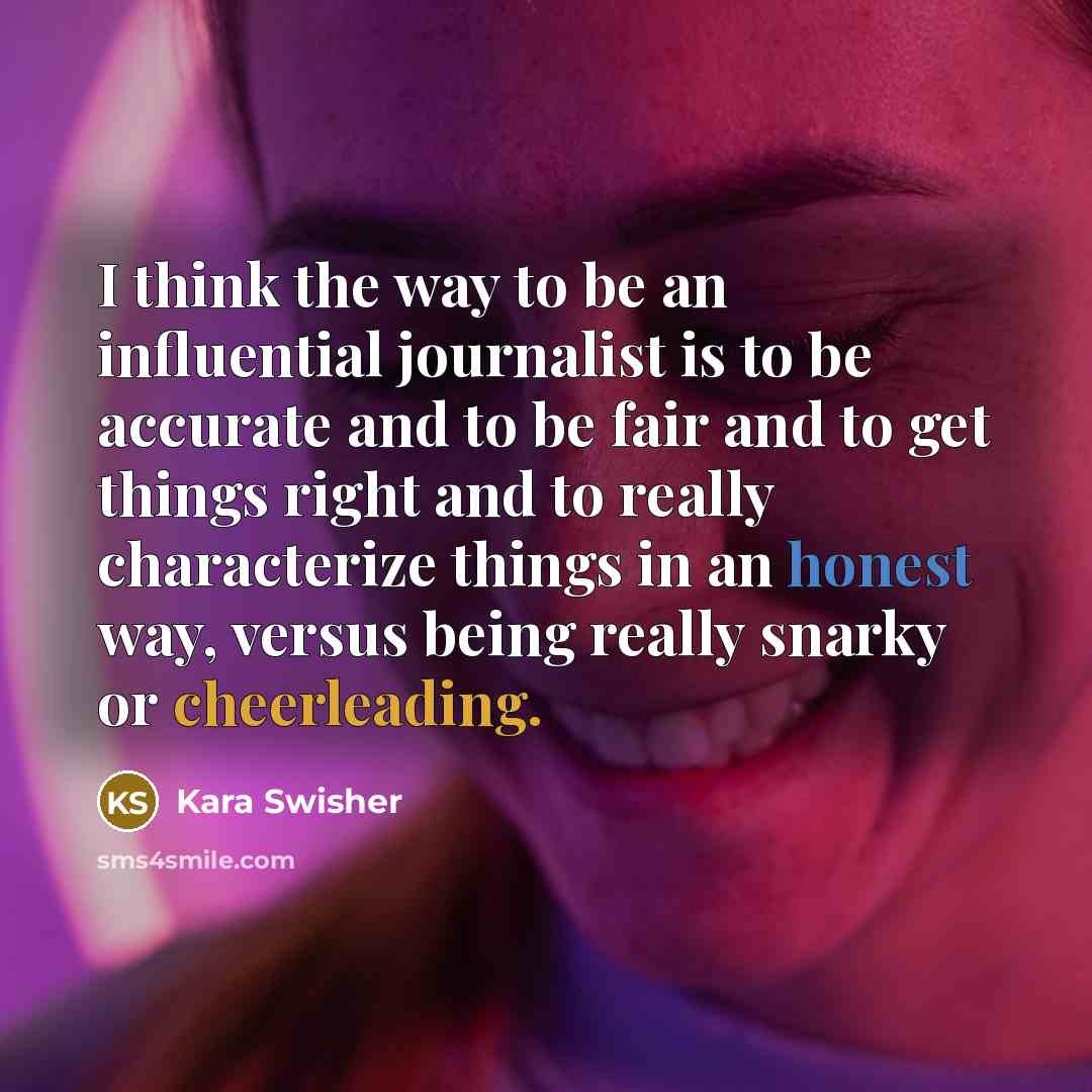 “I think the way to be an influential journalist is to be accurate and to be fair and to get things right and to really characterize things in an honest way, versus being really snarky or cheerleading.” quote by Kara Swisher