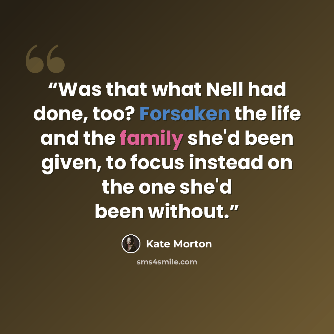 “Was that what Nell had done, too? Forsaken the life and the family she'd been given, to focus instead on the one she'd been without.” quote by Kate Morton