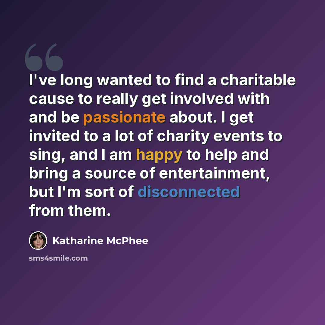 “I've long wanted to find a charitable cause to really get involved with and be passionate about. I get invited to a lot of charity events to sing, and I am happy to help and bring a source of entertainment, but I'm sort of disconnected from them.” quote by Katharine McPhee
