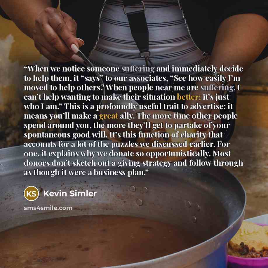 “When we notice someone suffering and immediately decide to help them, it “says” to our associates, “See how easily I’m moved to help others? When people near me are suffering, I can’t help wanting to make their situation better; it’s just who I am.” This is a profoundly useful trait to advertise…” quote by Kevin Simler