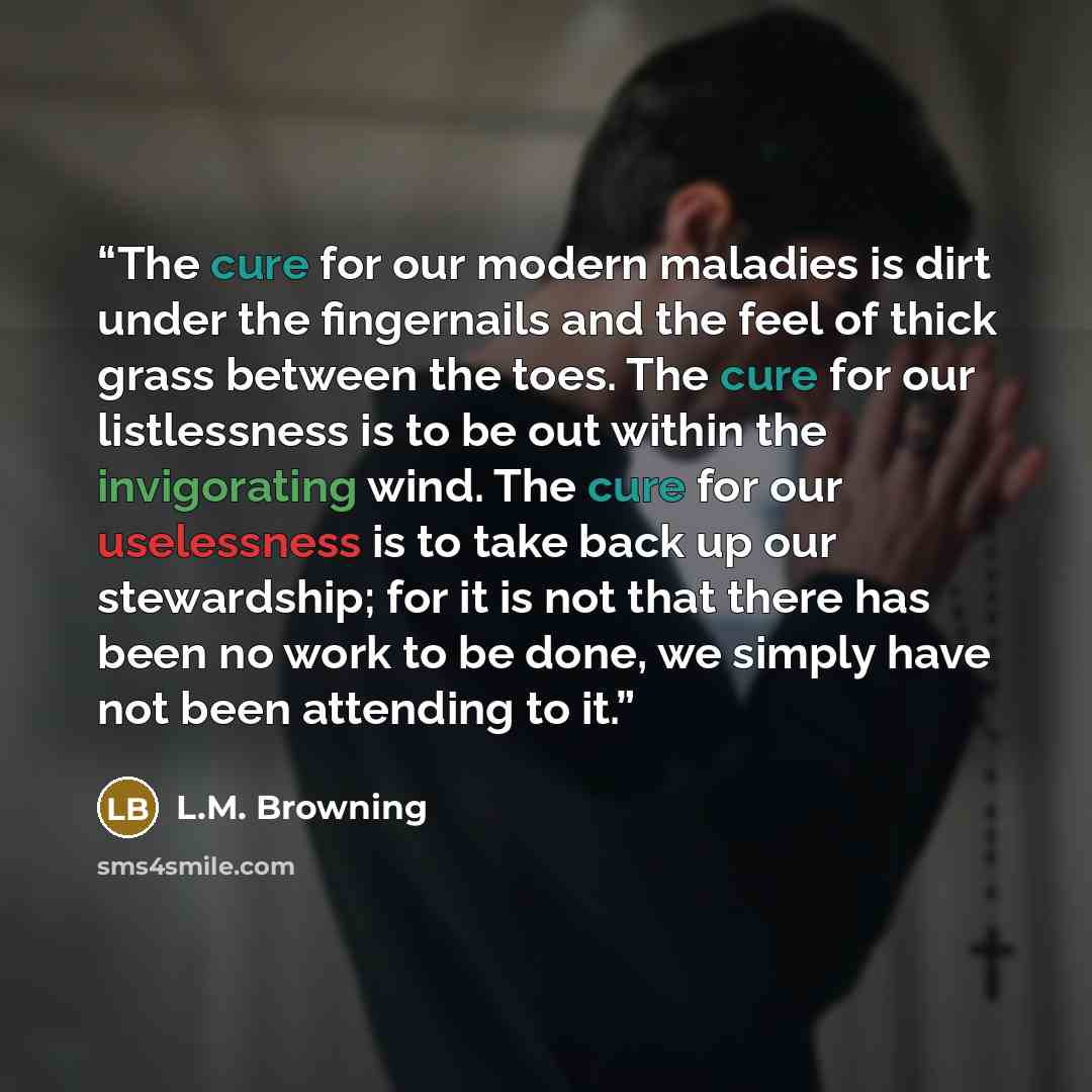 “The cure for our modern maladies is dirt under the fingernails and the feel of thick grass between the toes. The cure for our listlessness is to be out within the invigorating wind. The cure for our uselessness is to take back up our stewardship; for it is not that there has been no work to be…” quote by L.M. Browning