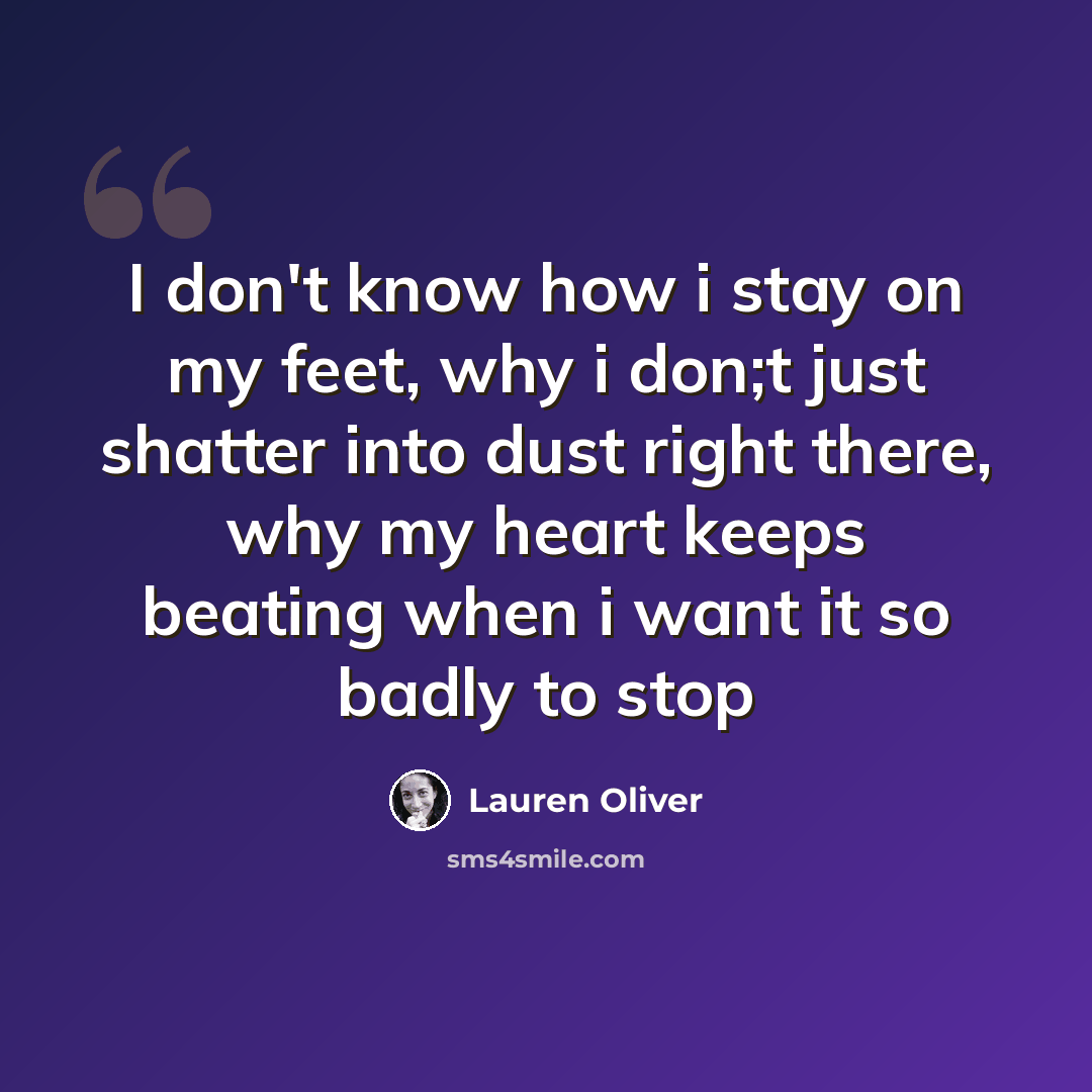 “I don't know how i stay on my feet, why i don;t just shatter into dust right there, why my heart keeps beating when i want it so badly to stop” quote by Lauren Oliver
