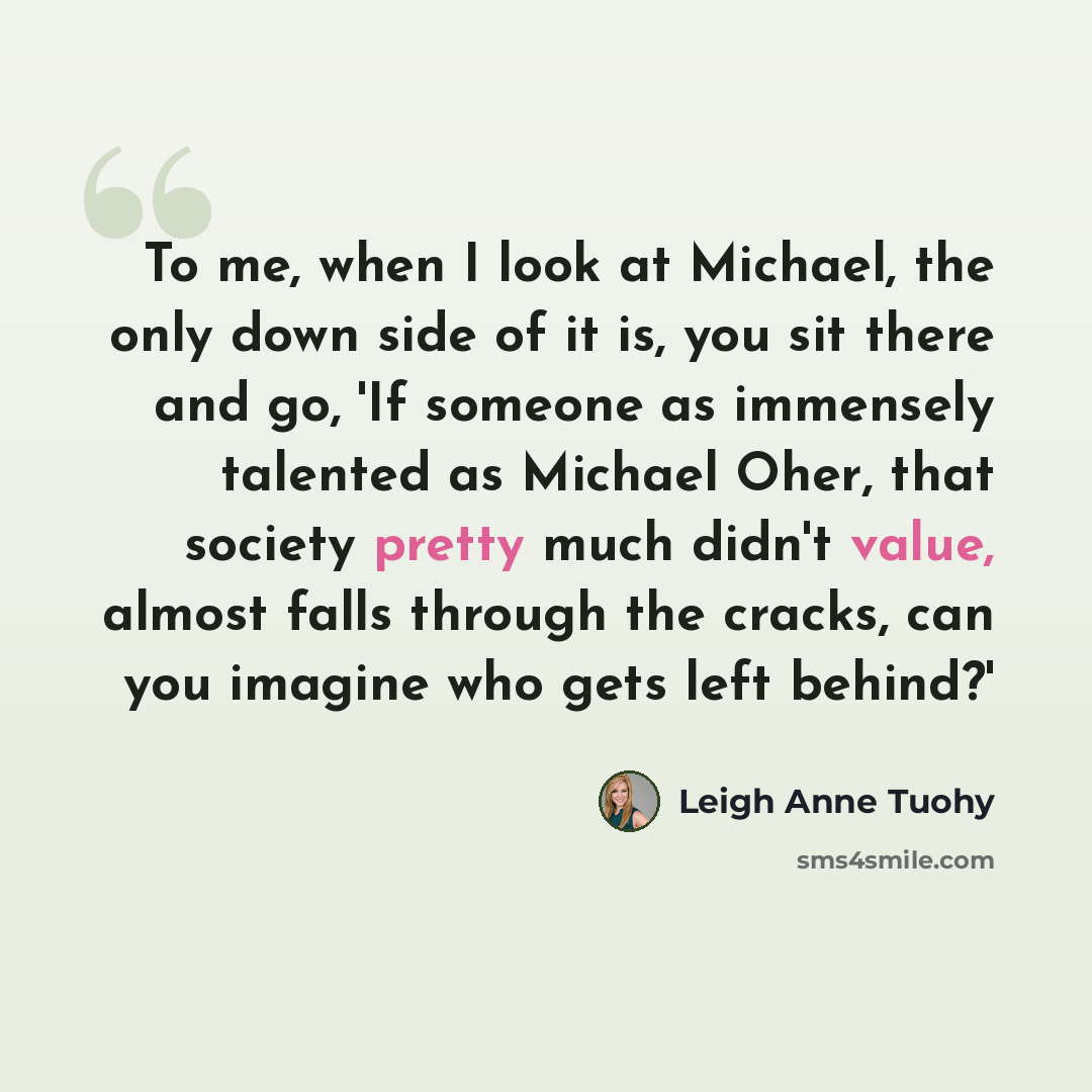 “To me, when I look at Michael, the only down side of it is, you sit there and go, 'If someone as immensely talented as Michael Oher, that society pretty much didn't value, almost falls through the cracks, can you imagine who gets left behind?'” quote by Leigh Anne Tuohy
