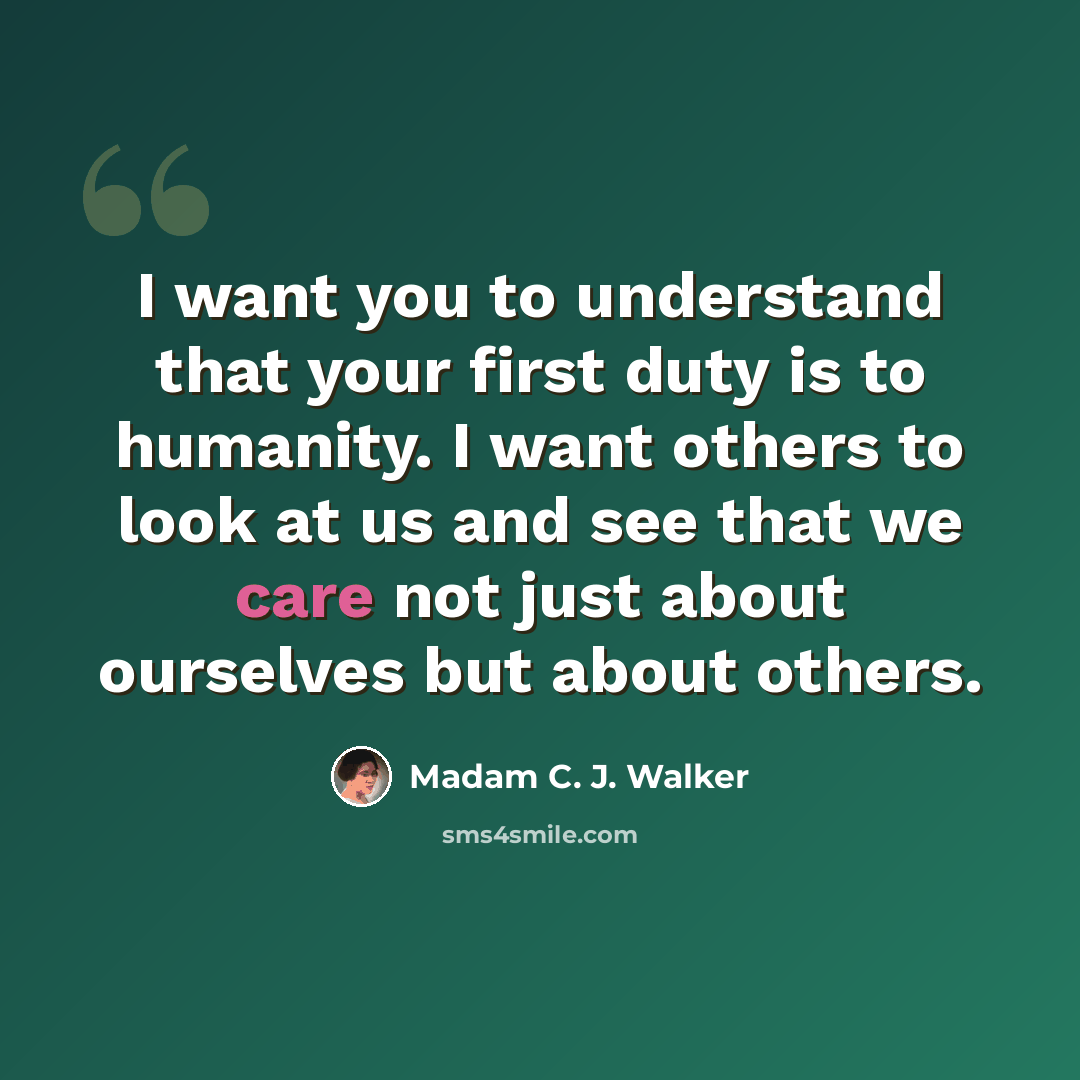 “I want you to understand that your first duty is to humanity. I want others to look at us and see that we care not just about ourselves but about others.” quote by Madam C. J. Walker