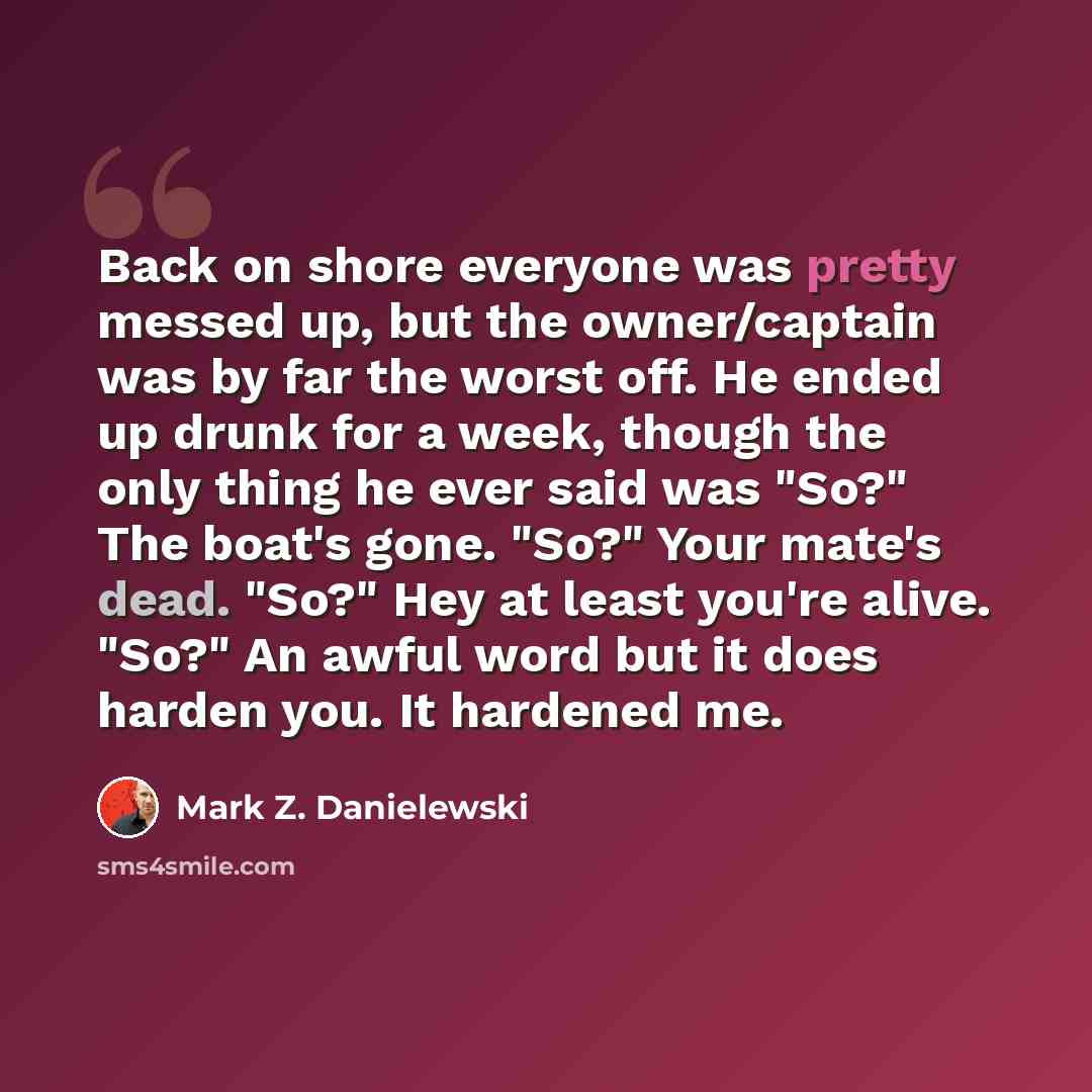“Back on shore everyone was pretty messed up, but the owner/captain was by far the worst off. He ended up drunk for a week, though the only thing he ever said was "So?" The boat's gone. "So?" Your mate's dead. "So?" Hey at least you're alive. "So?" An awful word but it does harden you. It hardened…” quote by Mark Z. Danielewski