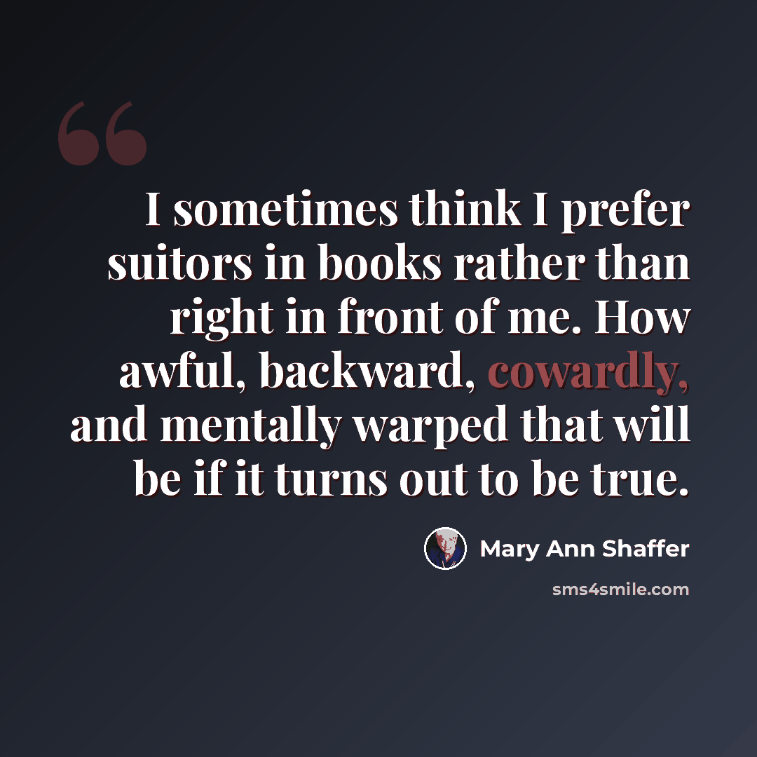 “I sometimes think I prefer suitors in books rather than right in front of me. How awful, backward, cowardly, and mentally warped that will be if it turns out to be true.” quote by Mary Ann Shaffer
