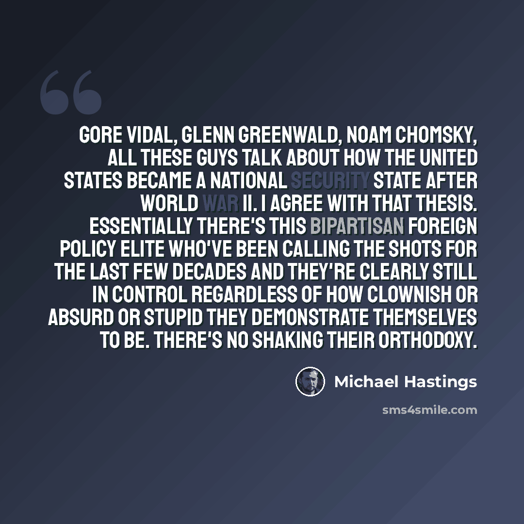 “Gore Vidal, Glenn Greenwald, Noam Chomsky, all these guys talk about how the United States became a national security state after World War II. I agree with that thesis. Essentially there's this bipartisan foreign policy elite who've been calling the shots for the last few decades and they're…” quote by Michael Hastings