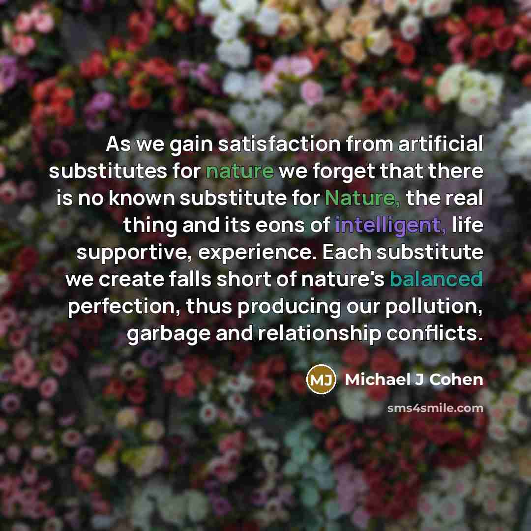 “As we gain satisfaction from artificial substitutes for nature we forget that there is no known substitute for Nature, the real thing and its eons of intelligent, life supportive, experience. Each substitute we create falls short of nature's balanced perfection, thus producing our pollution…” quote by Michael J Cohen