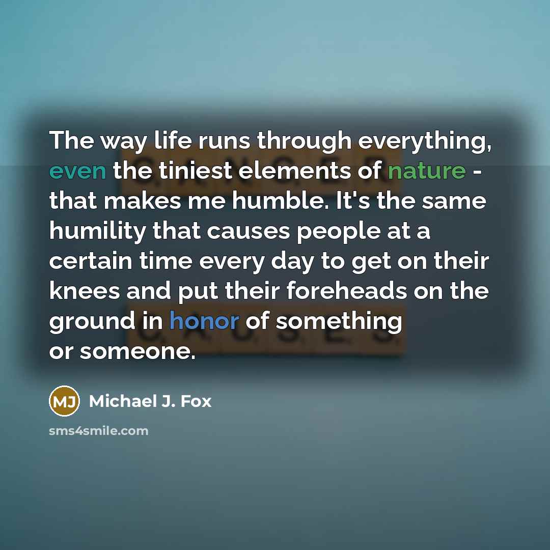 “The way life runs through everything, even the tiniest elements of nature - that makes me humble. It's the same humility that causes people at a certain time every day to get on their knees and put their foreheads on the ground in honor of something or someone.” quote by Michael J. Fox