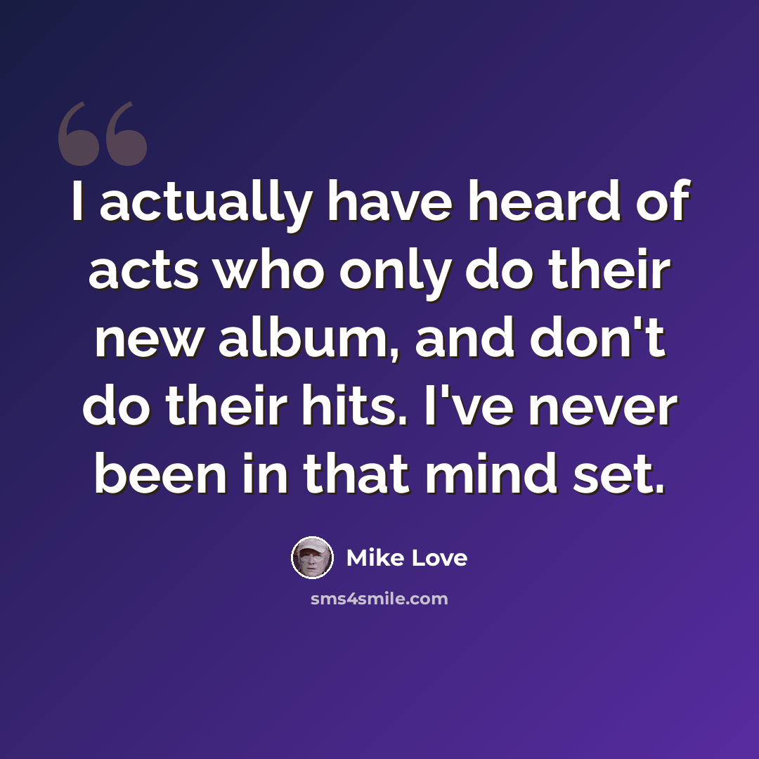 “I actually have heard of acts who only do their new album, and don't do their hits. I've never been in that mind set.” quote by Mike Love