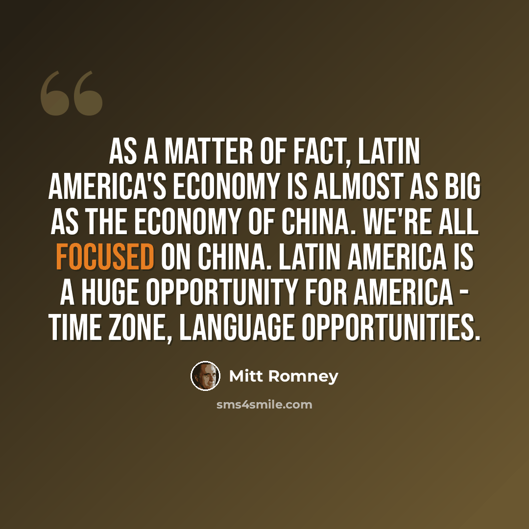 “As a matter of fact, Latin America's economy is almost as big as the economy of China. We're all focused on China. Latin America is a huge opportunity for America - time zone, language opportunities.” quote by Mitt Romney