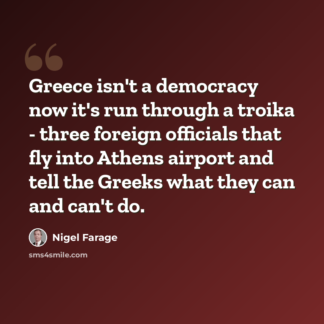 “Greece isn't a democracy now it's run through a troika - three foreign officials that fly into Athens airport and tell the Greeks what they can and can't do.” quote by Nigel Farage