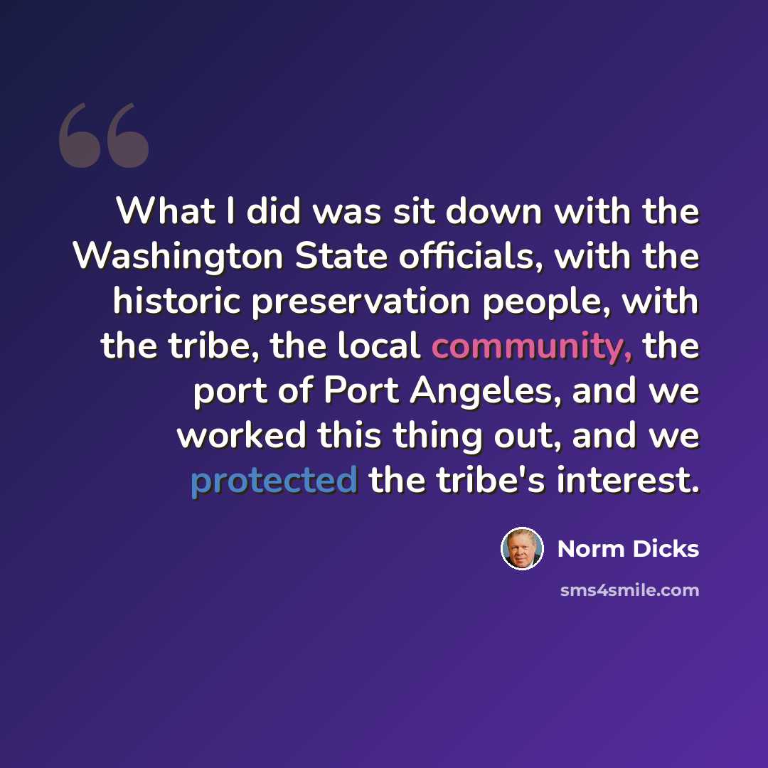“What I did was sit down with the Washington State officials, with the historic preservation people, with the tribe, the local community, the port of Port Angeles, and we worked this thing out, and we protected the tribe's interest.” quote by Norm Dicks