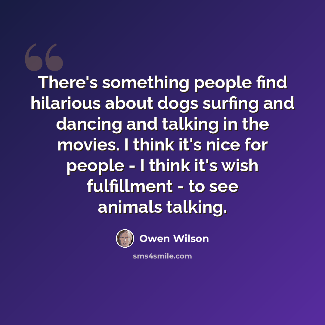 “There's something people find hilarious about dogs surfing and dancing and talking in the movies. I think it's nice for people - I think it's wish fulfillment - to see animals talking.” quote by Owen Wilson