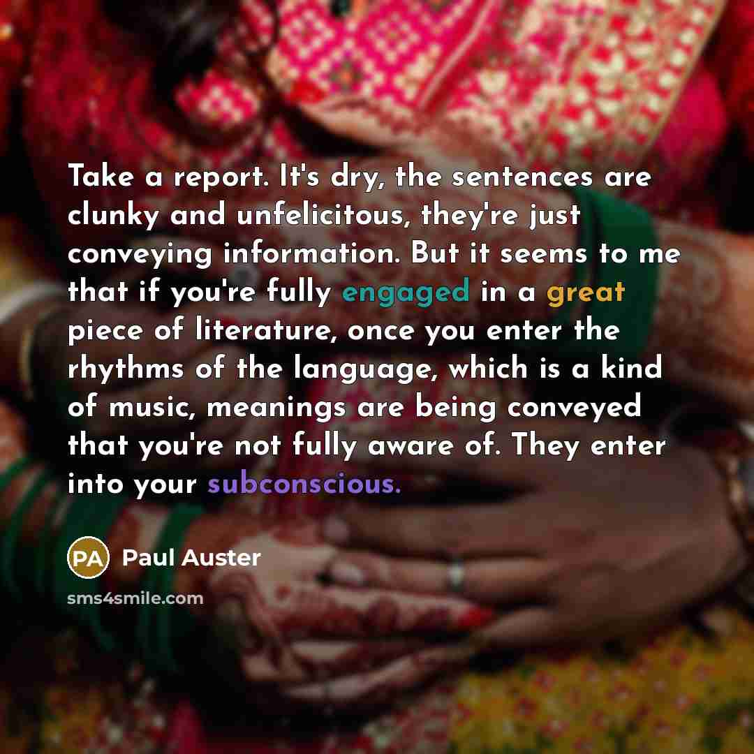 “Take a report. It's dry, the sentences are clunky and unfelicitous, they're just conveying information. But it seems to me that if you're fully engaged in a great piece of literature, once you enter the rhythms of the language, which is a kind of music, meanings are being conveyed that you're not…” quote by Paul Auster