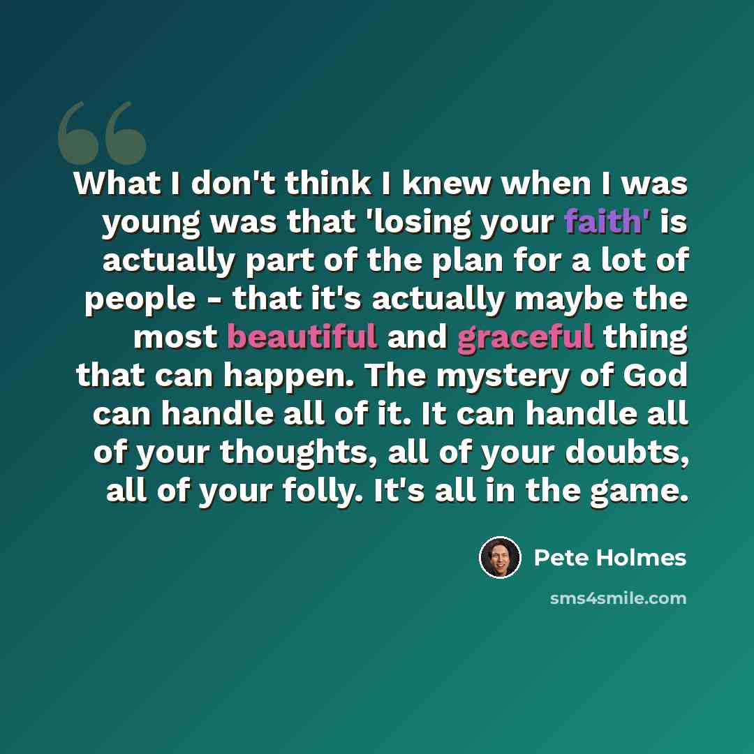 “What I don't think I knew when I was young was that 'losing your faith' is actually part of the plan for a lot of people - that it's actually maybe the most beautiful and graceful thing that can happen. The mystery of God can handle all of it. It can handle all of your thoughts, all of your…” quote by Pete Holmes