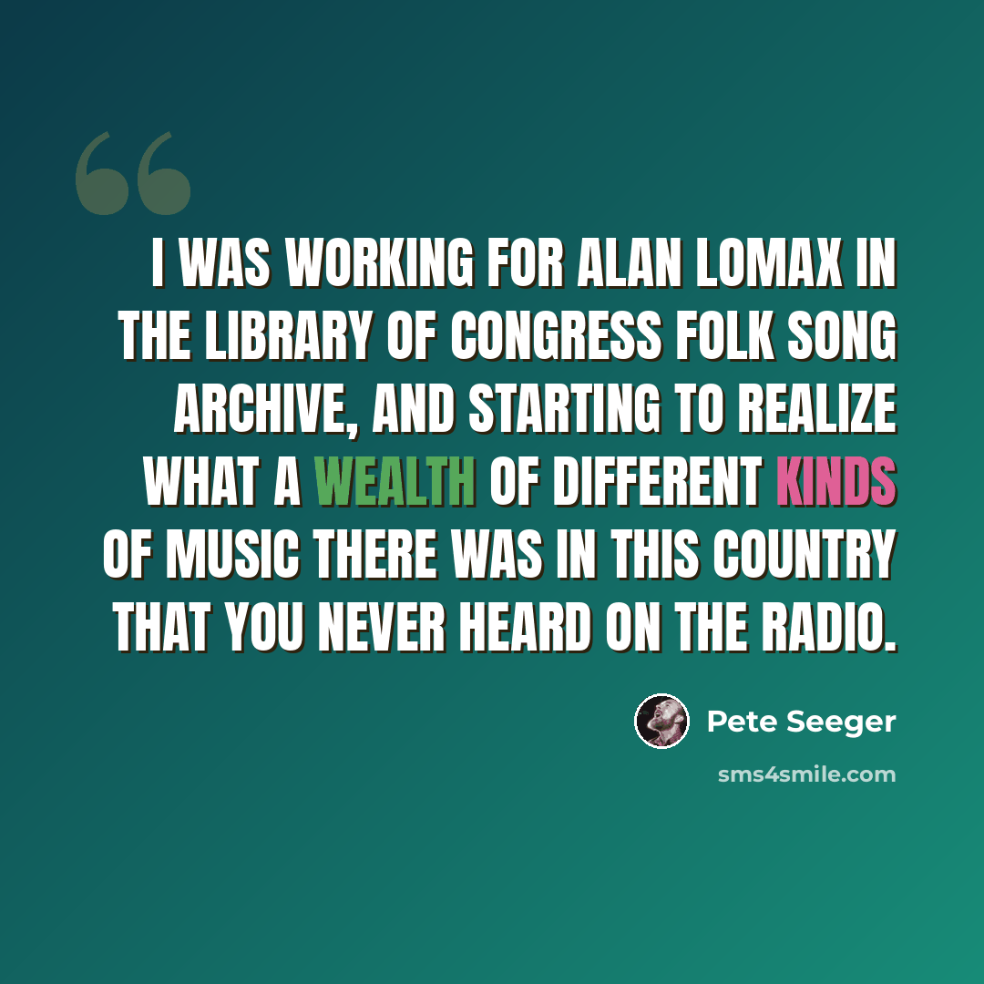 “I was working for Alan Lomax in the Library of Congress folk song archive, and starting to realize what a wealth of different kinds of music there was in this country that you never heard on the radio.” quote by Pete Seeger
