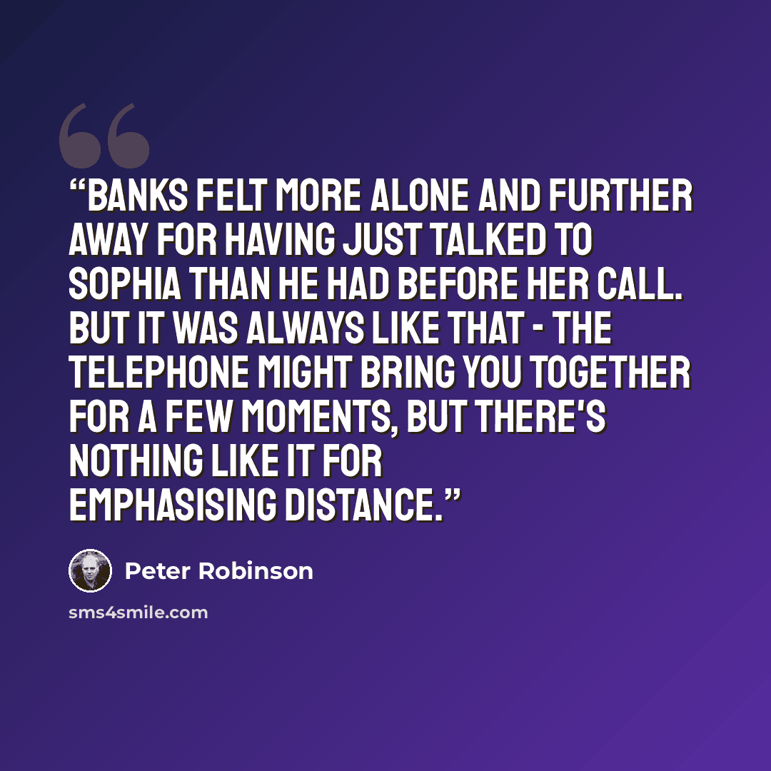 “Banks felt more alone and further away for having just talked to Sophia than he had before her call. But it was always like that - the telephone might bring you together for a few moments, but there's nothing like it for emphasising distance.” quote by Peter Robinson