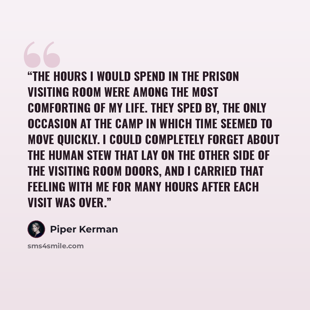 “The hours I would spend in the prison visiting room were among the most comforting of my life. They sped by, the only occasion at the Camp in which time seemed to move quickly. I could completely forget about the human stew that lay on the other side of the visiting room doors, and I carried that…” quote by Piper Kerman