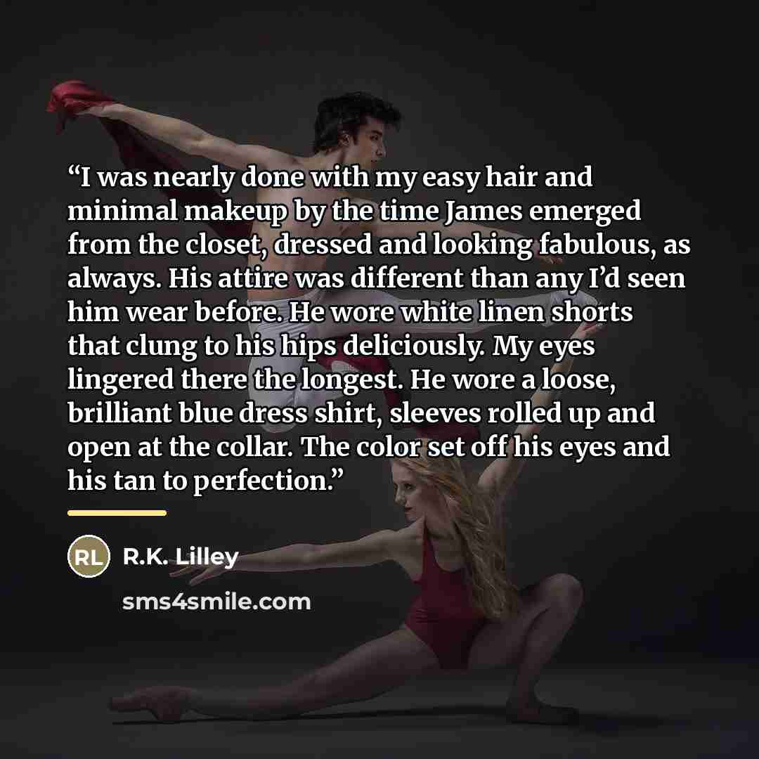 “I was nearly done with my easy hair and minimal makeup by the time James emerged from the closet, dressed and looking fabulous, as always. His attire was different than any I’d seen him wear before. He wore white linen shorts that clung to his hips deliciously. My eyes lingered there the longest…” quote by R.K. Lilley