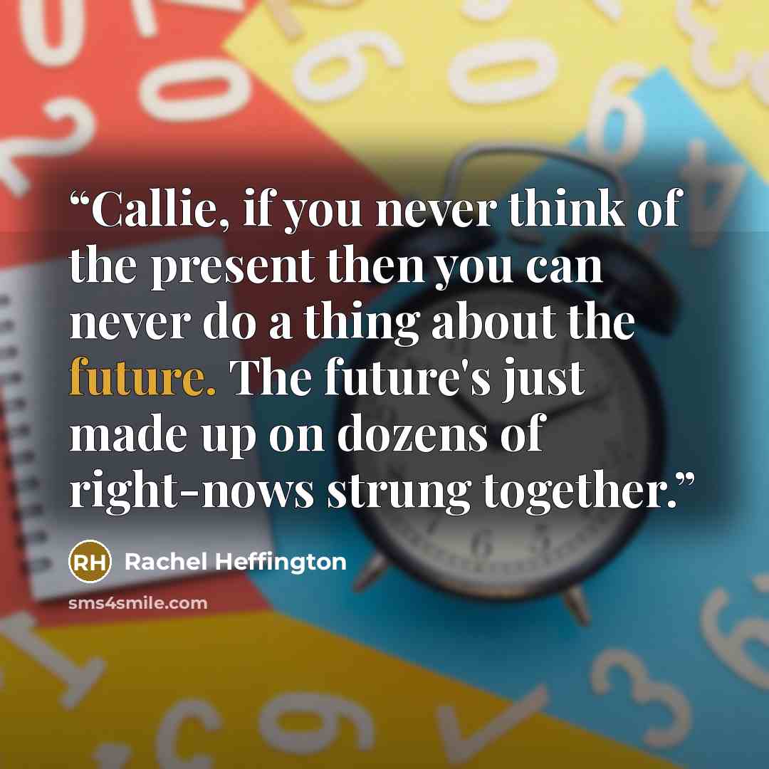 “Callie, if you never think of the present then you can never do a thing about the future. The future's just made up on dozens of right-nows strung together.” quote by Rachel Heffington