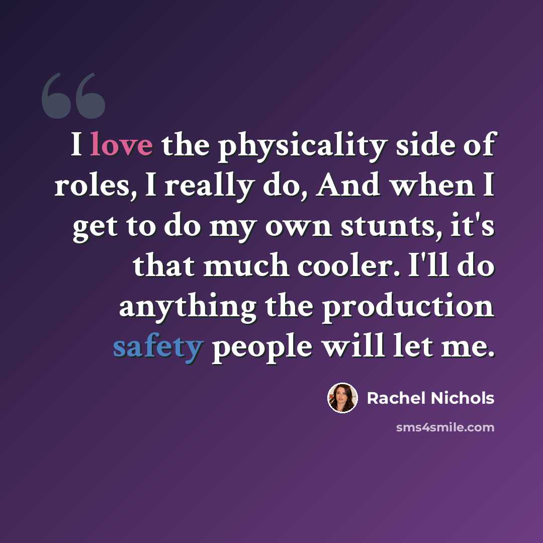 “I love the physicality side of roles, I really do, And when I get to do my own stunts, it's that much cooler. I'll do anything the production safety people will let me.” quote by Rachel Nichols