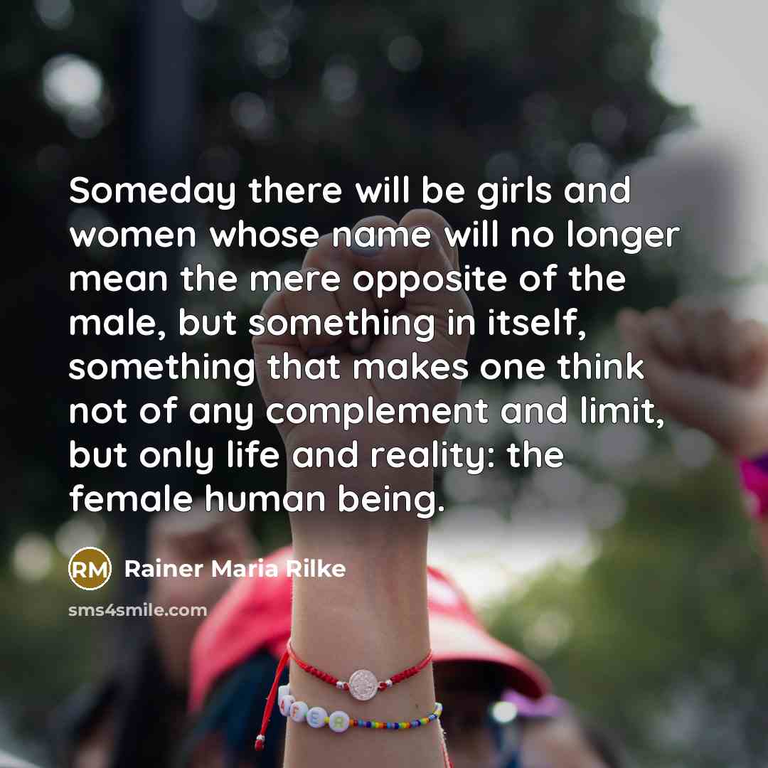 “Someday there will be girls and women whose name will no longer mean the mere opposite of the male, but something in itself, something that makes one think not of any complement and limit, but only life and reality: the female human being.” quote by Rainer Maria Rilke
