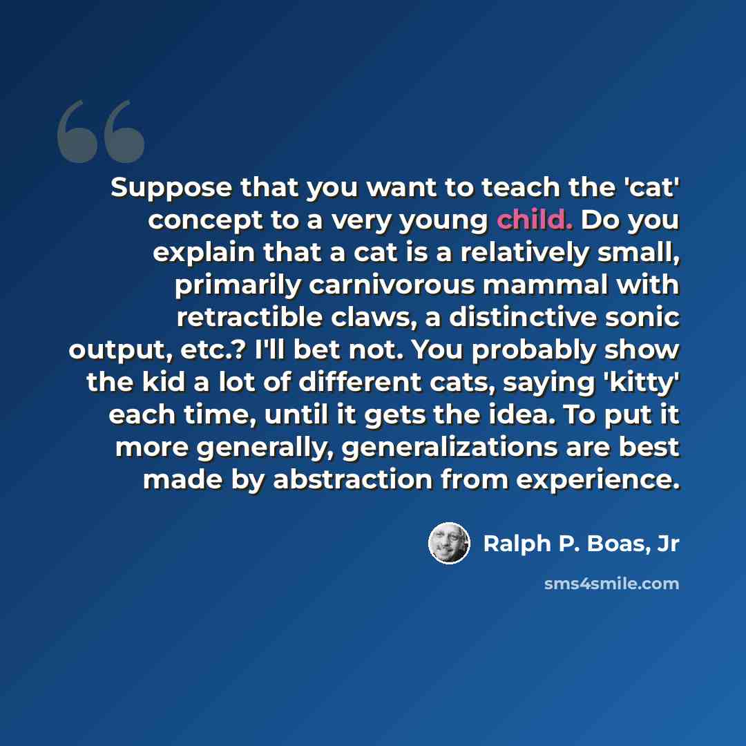 “Suppose that you want to teach the 'cat' concept to a very young child. Do you explain that a cat is a relatively small, primarily carnivorous mammal with retractible claws, a distinctive sonic output, etc.? I'll bet not. You probably show the kid a lot of different cats, saying 'kitty' each time…” quote by Ralph P. Boas, Jr