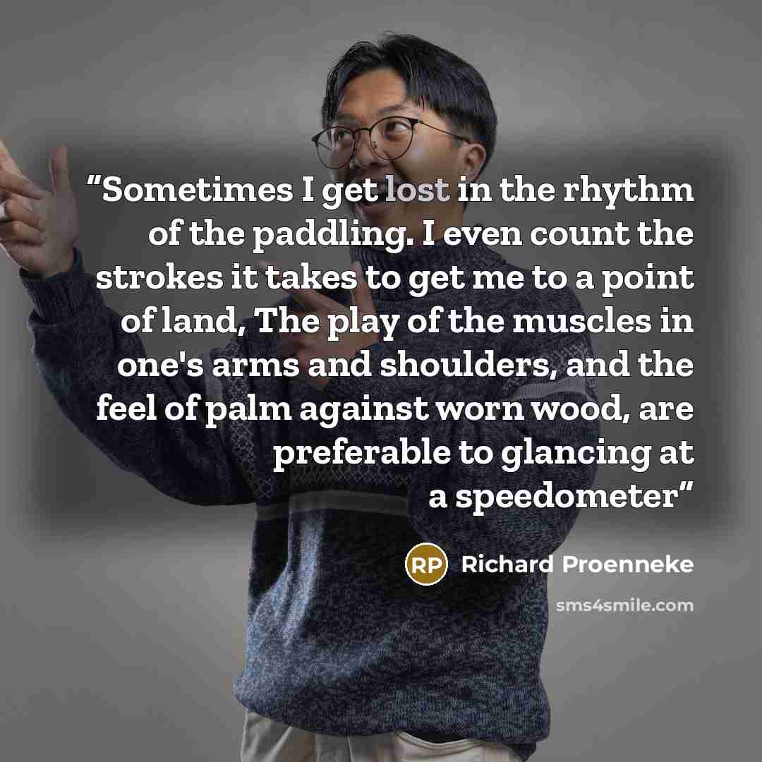 “Sometimes I get lost in the rhythm of the paddling. I even count the strokes it takes to get me to a point of land, The play of the muscles in one's arms and shoulders, and the feel of palm against worn wood, are preferable to glancing at a speedometer” quote by Richard Proenneke