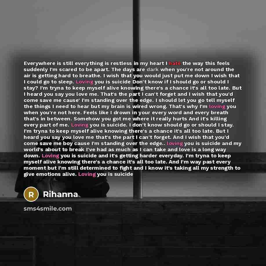 “Everywhere is still everything is restless in my heart I hate the way this feels suddenly I'm scared to be apart. The days are dark when you're not around the air is getting hard to breathe. I wish that you would just put me down I wish that I could go to sleep. Loving you is suicide Don't know if…” quote by RiHanna