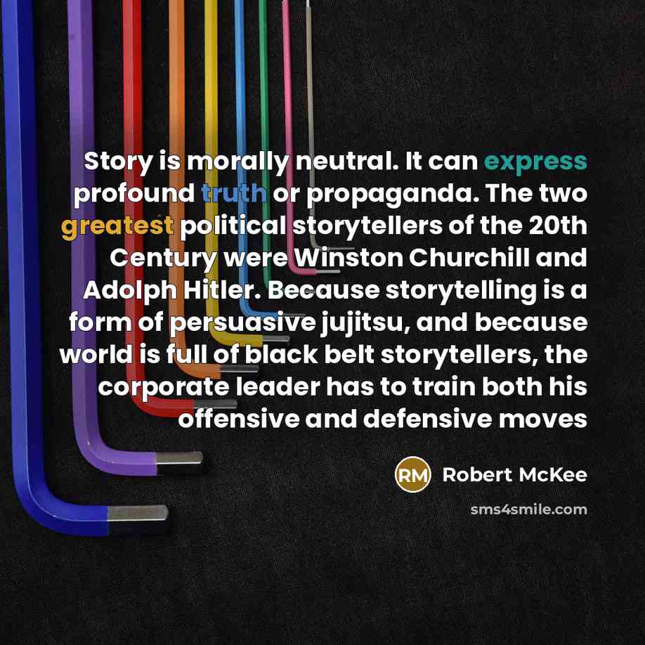 “Story is morally neutral. It can express profound truth or propaganda. The two greatest political storytellers of the 20th Century were Winston Churchill and Adolph Hitler. Because storytelling is a form of persuasive jujitsu, and because world is full of black belt storytellers, the corporate…” quote by Robert McKee