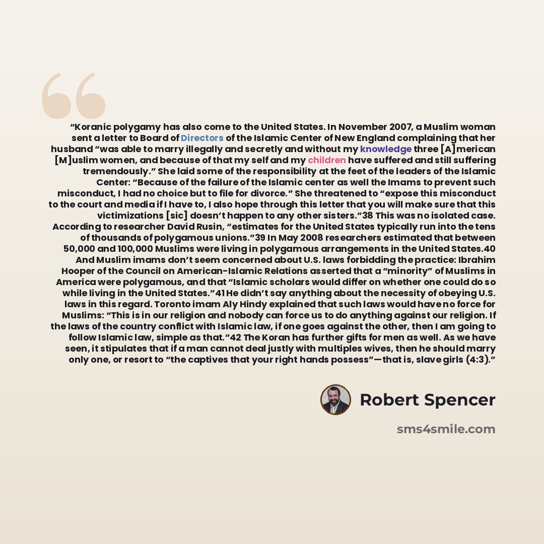 “Koranic polygamy has also come to the United States. In November 2007, a Muslim woman sent a letter to Board of Directors of the Islamic Center of New England complaining that her husband “was able to marry illegally and secretly and without my knowledge three [A]merican [M]uslim women, and…” quote by Robert Spencer