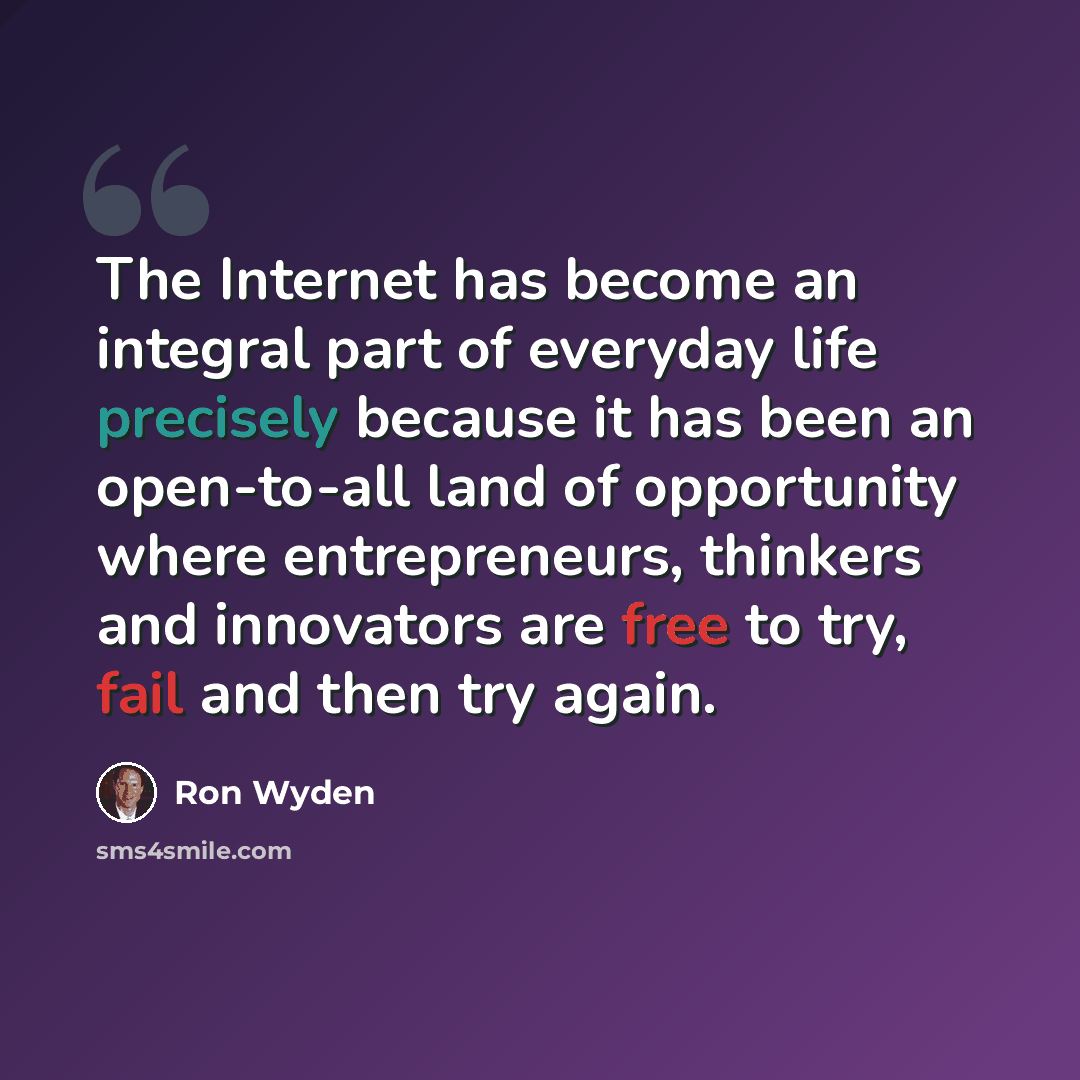 “The Internet has become an integral part of everyday life precisely because it has been an open-to-all land of opportunity where entrepreneurs, thinkers and innovators are free to try, fail and then try again.” quote by Ron Wyden