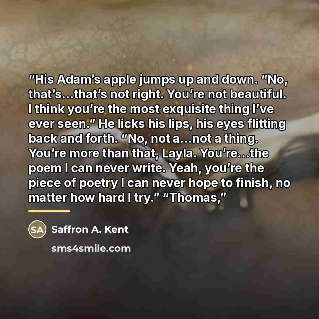 “His Adam’s apple jumps up and down. “No, that’s…that’s not right. You’re not beautiful. I think you’re the most exquisite thing I’ve ever seen.” He licks his lips, his eyes flitting back and forth. “No, not a…not a thing. You’re more than that, Layla. You’re…the poem I can never write. Yeah…” quote by Saffron A. Kent