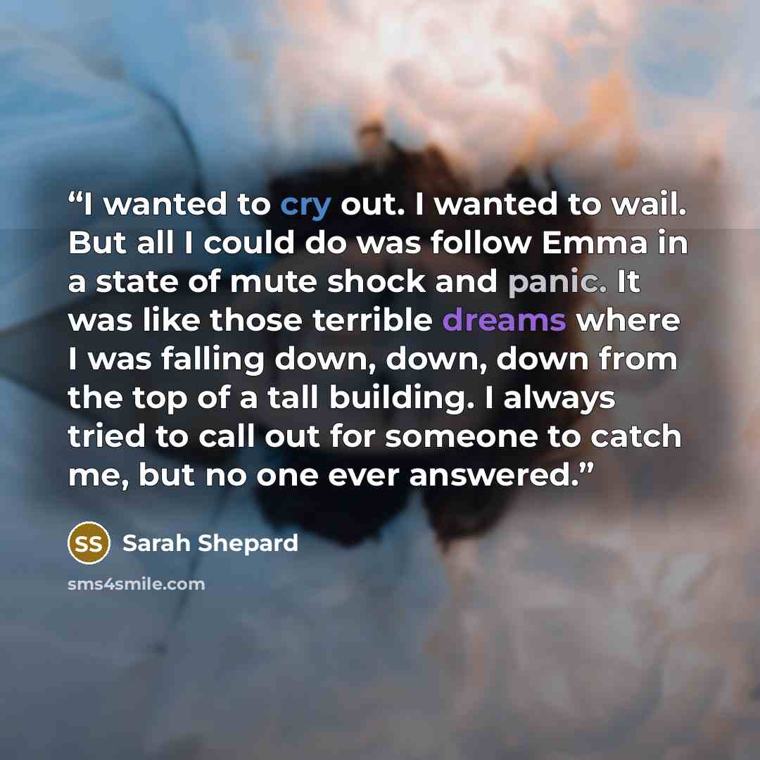 “I wanted to cry out. I wanted to wail. But all I could do was follow Emma in a state of mute shock and panic. It was like those terrible dreams where I was falling down, down, down from the top of a tall building. I always tried to call out for someone to catch me, but no one ever answered.” quote by Sarah Shepard