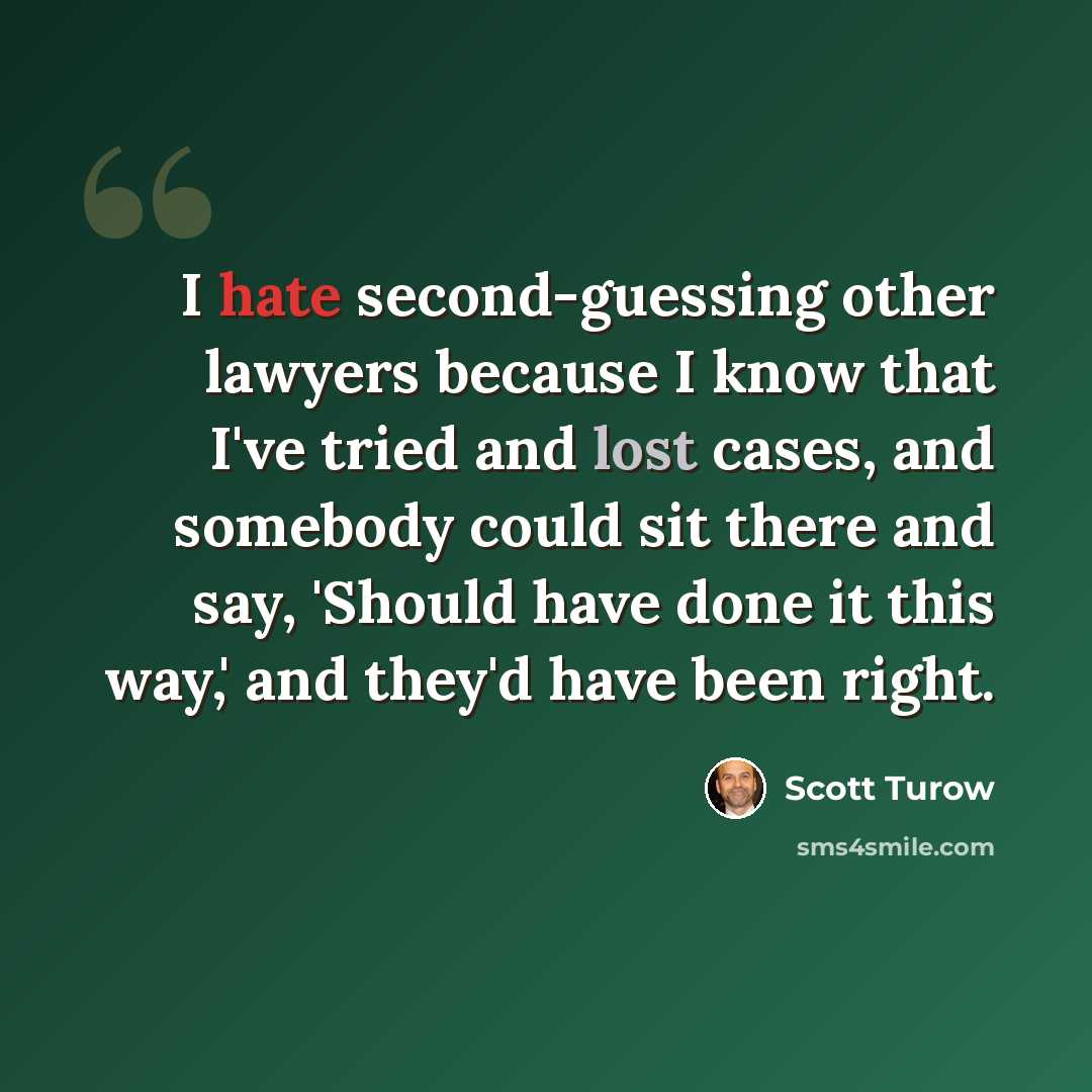 “I hate second-guessing other lawyers because I know that I've tried and lost cases, and somebody could sit there and say, 'Should have done it this way,' and they'd have been right.” quote by Scott Turow
