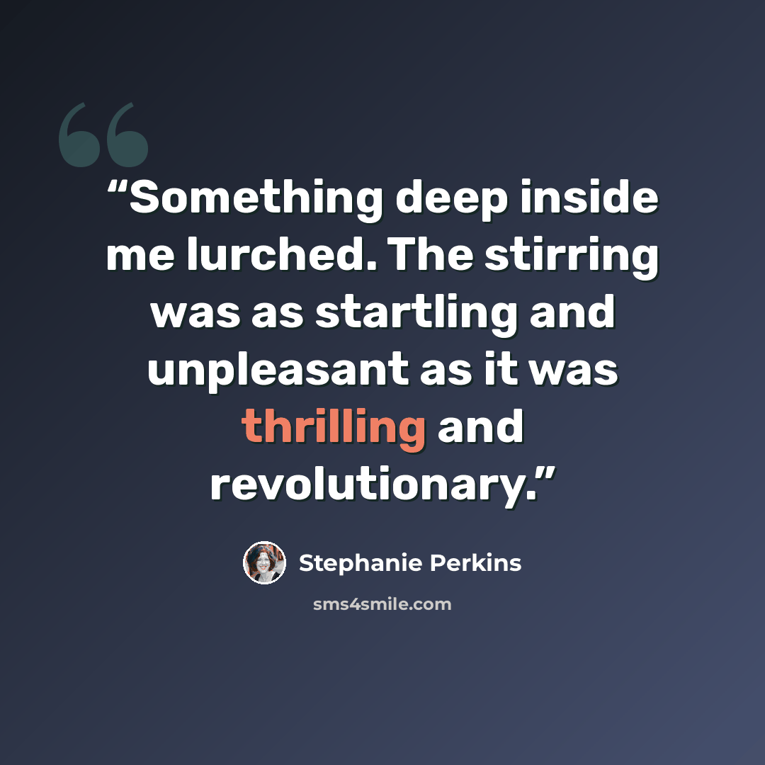 “Something deep inside me lurched. The stirring was as startling and unpleasant as it was thrilling and revolutionary.” quote by Stephanie Perkins
