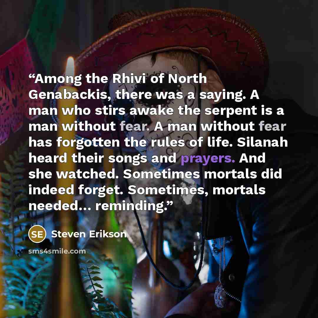 “Among the Rhivi of North Genabackis, there was a saying. A man who stirs awake the serpent is a man without fear. A man without fear has forgotten the rules of life. Silanah heard their songs and prayers. And she watched. Sometimes mortals did indeed forget. Sometimes, mortals needed… reminding.” quote by Steven Erikson