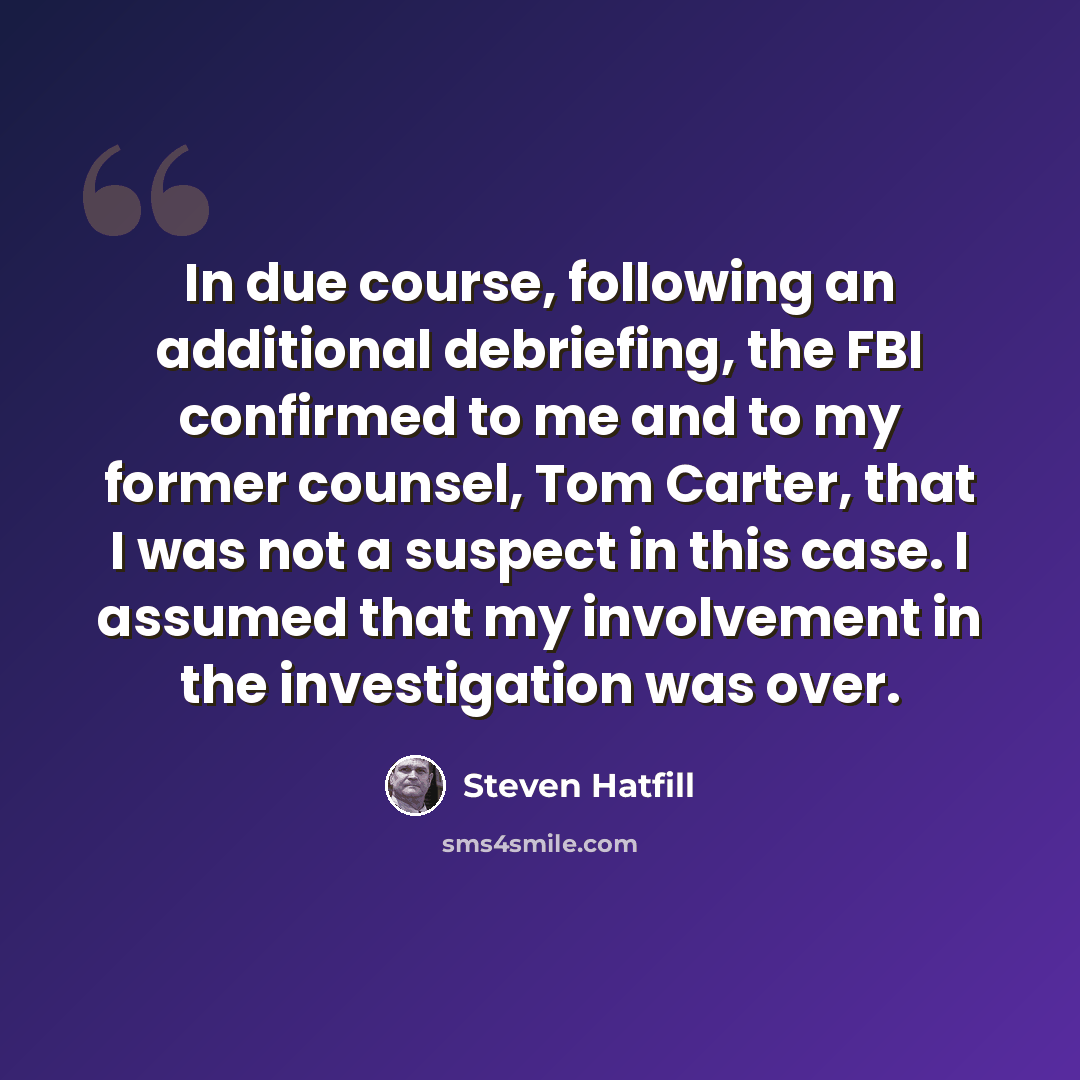 “In due course, following an additional debriefing, the FBI confirmed to me and to my former counsel, Tom Carter, that I was not a suspect in this case. I assumed that my involvement in the investigation was over.” quote by Steven Hatfill