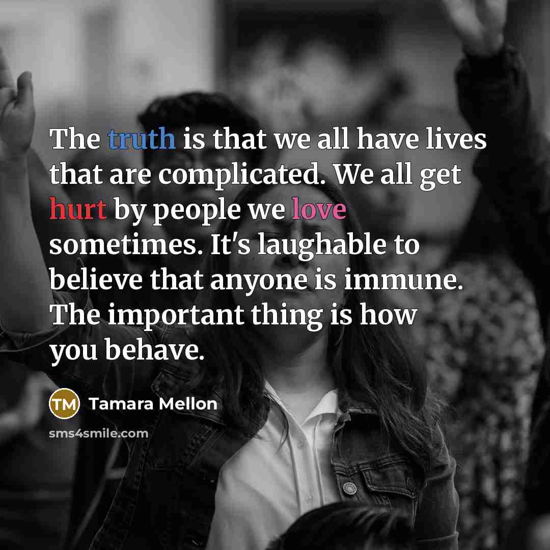 “The truth is that we all have lives that are complicated. We all get hurt by people we love sometimes. It's laughable to believe that anyone is immune. The important thing is how you behave.” quote by Tamara Mellon