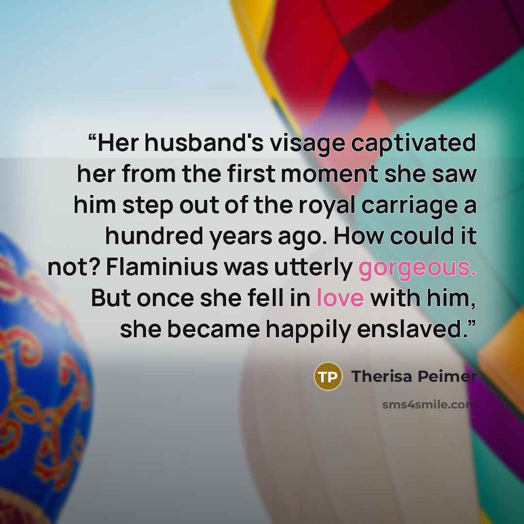 “Her husband's visage captivated her from the first moment she saw him step out of the royal carriage a hundred years ago. How could it not? Flaminius was utterly gorgeous. But once she fell in love with him, she became happily enslaved.” quote by Therisa Peimer